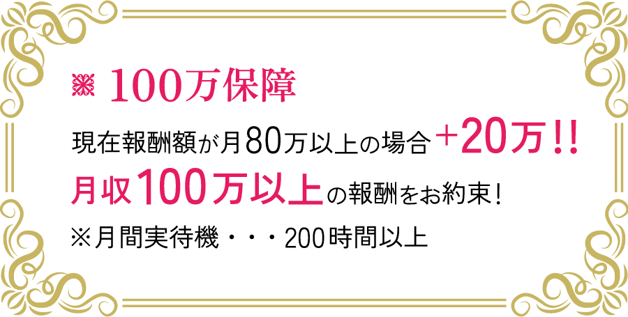 100万保証 現在報酬額が月80万以上の場合 +20万！！ 月収100万円以上の報酬をお約束！ ※月間実待機・・・200時間以上